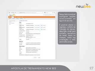 Nessa tela é possível
                                  configurar opções
                                  relacionadas ao
                                  layout do seu site.

                                  É possível alterar o
                                  logotipo, o efeito de
                                  transição do banner,
                                  descrição, email para
                                  contato, assinatura
                                  do email, texto no
                                  rodapé, meta tag
                                  (indexação) e links
                                  para redes sociais.




APOSTILA DE TREINAMENTO NEW BEE                           27
 