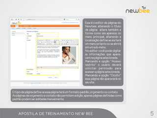 Esse é o editor de páginas do
                                                       Newbee, alterando o título
                                                       da página altera também a
                                                       forma como ela aparece no
                                                       menu principal, alterando a
                                                       localização define se ela terá
                                                       um menu próprio ou se abrirá
                                                       em um sub-menu.
                                                       No editor você pode digitar
                                                       as informações que apare-
                                                       cem na página selecionada.
                                                       Marcando a opção “Acesso
                                                       restrito” o usuário deverá
                                                       solicitar permissão para
                                                       acessar a página selecionada.
                                                       Marcando a opção “Oculto”
                                                       essa página não aparecerá no
                                                       seu site.

O tipo de página define se essa página terá um formato padrão, orçamento ou contato.
As páginas de orçamento e contato não permitem edição, apenas páginas definidas como
padrão podem ser editadas manualmente.



    APOSTILA DE TREINAMENTO NEW BEE                                                     5
 