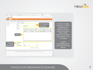 Informações    Ao clicar na opção
                         de página     “Cadastrar” o editor
                                          de páginas será
                                         exibido, a tela é a
                                        mesma e estará em
                                           branco, basta
            Editor                     preencher os campos
                                        para cadastrar uma
                                            nova página.

                                            Consulte
 Opções                                informações do seu
de página                              plano para limite de
                                             páginas.




     APOSTILA DE TREINAMENTO NEW BEE                           8
 