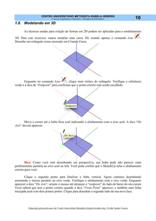 CENTRO UNIVERSITÁRIO METODISTA IZABELA HENDRIX
Curso de Arquitetura e Urbanismo - Disciplina de Informática
Elaborado pela professora do Centro Universitário Metodista Izabela Hendrix Arq. Cecília Santos Franco
10
1.8. Modelando em 3D
As técnicas usadas para criação de formas em 2D podem ser aplicadas para o modelamento
3D. Para este exercício vamos modelar uma caixa 3D, usando apenas o comando Line .
Desenhe um retângulo como ensinado em Criando Faces.
Enquanto no comando Line , clique num vértice do retângulo. Verifique a referência
verde e a dica de “Endpoint” para confirmar que o ponto correto está sendo escolhido.
Mova o cursor até a linha ficar azul indicando o alinhamento com o eixo azul. A dica “On
Axis” deverá aparecer.
Dica: Como você está desenhando em perspectiva, sua linha pode não parecer estar
perfeitamente paralela ao eixo azul na tela. Você pode confiar que o SketchUp acha o alinhamento
correto para você.
Clique o segundo ponto para finalizar a linha vertical. Agora continue desenhando
arrastando o mouse paralelo ao eixo verde. Verifique o alinhamento com o eixo verde. Enquanto
aparecer a dica “On Axis”, arraste o mouse até alcançar o “endpoint” do lado de baixo do seu cursor.
Você saberá que tem o ponto correto quando a dica “From Point” aparecer, e também uma linha
tracejada azul com dois pontos pretos. Clique para desenhar o segundo lado da sua nova face.
 