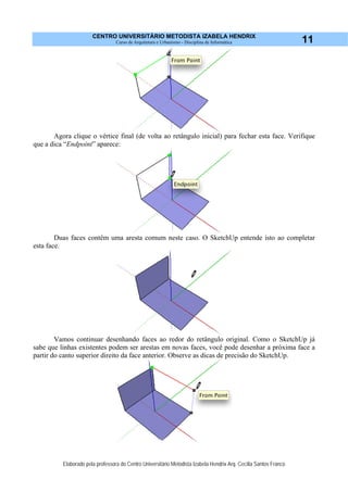CENTRO UNIVERSITÁRIO METODISTA IZABELA HENDRIX
Curso de Arquitetura e Urbanismo - Disciplina de Informática
Elaborado pela professora do Centro Universitário Metodista Izabela Hendrix Arq. Cecília Santos Franco
11
Agora clique o vértice final (de volta ao retângulo inicial) para fechar esta face. Verifique
que a dica “Endpoint” aparece:
Duas faces contêm uma aresta comum neste caso. O SketchUp entende isto ao completar
esta face.
Vamos continuar desenhando faces ao redor do retângulo original. Como o SketchUp já
sabe que linhas existentes podem ser arestas em novas faces, você pode desenhar a próxima face a
partir do canto superior direito da face anterior. Observe as dicas de precisão do SketchUp.
 