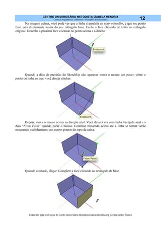 CENTRO UNIVERSITÁRIO METODISTA IZABELA HENDRIX
Curso de Arquitetura e Urbanismo - Disciplina de Informática
Elaborado pela professora do Centro Universitário Metodista Izabela Hendrix Arq. Cecília Santos Franco
12
Na imagem acima, você pode ver que a linha é paralela ao eixo vermelho, e que seu ponto
final está diretamente acima do seu retângulo base. Feche a face clicando de volta no retângulo
original. Desenhe a próxima face clicando no ponto acima e à direita:
Quando a dica de precisão do SketchUp não aparecer mova o mouse um pouco sobre o
ponto ou linha ao qual você deseja alinhar:
Depois, mova o mouse acima na direção azul. Você deverá ver uma linha tracejada azul e a
dica “From Point” quando parar o mouse. Continue movendo acima até a linha se tornar verde
mostrando o alinhamento aos outros pontos do topo da caixa:
Quando alinhado, clique. Complete a face clicando no retângulo da base.
 