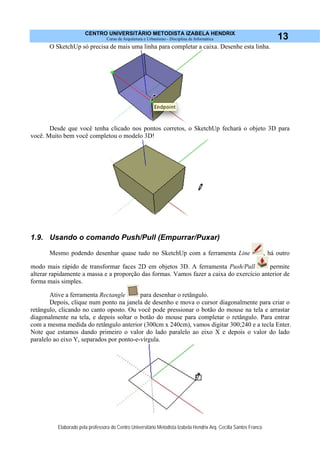 CENTRO UNIVERSITÁRIO METODISTA IZABELA HENDRIX
Curso de Arquitetura e Urbanismo - Disciplina de Informática
Elaborado pela professora do Centro Universitário Metodista Izabela Hendrix Arq. Cecília Santos Franco
13
O SketchUp só precisa de mais uma linha para completar a caixa. Desenhe esta linha.
Desde que você tenha clicado nos pontos corretos, o SketchUp fechará o objeto 3D para
você. Muito bem você completou o modelo 3D!
1.9. Usando o comando Push/Pull (Empurrar/Puxar)
Mesmo podendo desenhar quase tudo no SketchUp com a ferramenta Line , há outro
modo mais rápido de transformar faces 2D em objetos 3D. A ferramenta Push/Pull permite
alterar rapidamente a massa e a proporção das formas. Vamos fazer a caixa do exercício anterior de
forma mais simples.
Ative a ferramenta Rectangle para desenhar o retângulo.
Depois, clique num ponto na janela de desenho e mova o cursor diagonalmente para criar o
retângulo, clicando no canto oposto. Ou você pode pressionar o botão do mouse na tela e arrastar
diagonalmente na tela, e depois soltar o botão do mouse para completar o retângulo. Para entrar
com a mesma medida do retângulo anterior (300cm x 240cm), vamos digitar 300;240 e a tecla Enter.
Note que estamos dando primeiro o valor do lado paralelo ao eixo X e depois o valor do lado
paralelo ao eixo Y, separados por ponto-e-vírgula.
 