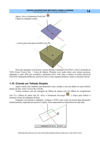 CENTRO UNIVERSITÁRIO METODISTA IZABELA HENDRIX
Curso de Arquitetura e Urbanismo - Disciplina de Informática
Elaborado pela professora do Centro Universitário Metodista Izabela Hendrix Arq. Cecília Santos Franco
14
Agora, Ative a ferramenta Push/Pull:
Clique no retângulo criado…
...e mova para cima para extrudá-lo em 3D.
Note que enquanto você arrasta o mouse durante a operação Push/Pull o valor é mostrado na
VCB (Value Control Box = Caixa de Dados). Portanto você pode entrar com valores precisos,
digitando o valor (250, por exemplo) e apertando Enter. Este valor é relativo ao ponto inicial do
Push/Pull. Digitando distâncias sucessivas move a face naquela distância, relativa a posição inicial.
1.10. Criando um Telhado Simples
Agora vamos criar modelos com dimensões reais, usando a caixa de dados no canto inferior
direito da tela: Value Control Box (VCB).
Vamos começar com um retângulo de 300cm de largura (em X), 600cm de comprimento
(em Y) e 240cm de altura (em Z). Ative a ferramenta Rectangle , e clique para indicar o
primeiro vértice do retângulo da base.
Enquanto você arrasta o retângulo, verifique a VCB e note como ela mostra duas dimensões
dinamicamente, separadas por ponto-e-vírgula. Estas representam as dimensões de cada lado.
 
