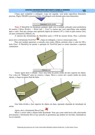 CENTRO UNIVERSITÁRIO METODISTA IZABELA HENDRIX
Curso de Arquitetura e Urbanismo - Disciplina de Informática
Elaborado pela professora do Centro Universitário Metodista Izabela Hendrix Arq. Cecília Santos Franco
15
Clique para completar o retângulo. Logo em seguida, você pode especificar dimensões
precisas, Digite 300;600 e pressione Enter. O retângulo será alterado para estas dimensões.
Nota: O SketchUp irá interpretar qualquer dado com a unidade colocada como preferência
do usuário (“Menu Window > Model Info > Units”) a menos que você especifique uma unidade
após o valor. Para pés coloque uma apóstrofe depois do número (10’), a letra m para metros (3m),
cm para centímetros (300cm), etc.
A maioria das ferramentas do SketchUp usam a VCB da mesma forma. Para o próximo
passo ative a ferramenta Push/Pull , clique no retângulo, e mova o mouse para cima.
Para este modelo queremos a extrusão com exatos 240cm, portanto entre o valor de 240 e
tecle Enter. O SketchUp irá ajustar a operação de Push/Pull para os exatos duzentos e quarenta
centímetros.
Vamos agora fazer o telhado. Trace uma linha do ponto médio da face superior do objeto.
Use a dica de “Midpoint” para ter certeza e clique. Mova o cursor até o ponto médio da aresta
oposta, e clique no ponto final da linha.
Esta linha dividiu a face superior do objeto em duas, operação chamada de introdução de
aresta.
Agora, ative a ferramenta Move/Copy:
Mova o cursor sobre a última linha desenhada. Note que como nada havia sido selecionado
previamente, a ferramenta Move/Copy percebe as geometrias que podem ser movidas, iluminado-as
na cor amarela.
 
