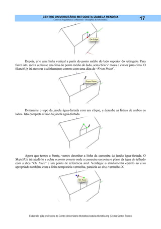 CENTRO UNIVERSITÁRIO METODISTA IZABELA HENDRIX
Curso de Arquitetura e Urbanismo - Disciplina de Informática
Elaborado pela professora do Centro Universitário Metodista Izabela Hendrix Arq. Cecília Santos Franco
17
Depois, crie uma linha vertical a partir do ponto médio do lado superior do retângulo. Para
fazer isto, mova o mouse em cima do ponto médio do lado, sem clicar e mova o cursor para cima. O
SketchUp irá mostrar o alinhamento correto com uma dica de “From Point”.
Determine o topo da janela água-furtada com um clique, e desenhe as linhas de ambos os
lados. Isto completa a face da janela água-furtada.
Agora que temos a frente, vamos desenhar a linha da cumeeira da janela água-furtada. O
SketchUp irá ajudá-lo a achar o ponto correto onde a cumeeira encontra o plano da água do telhado
com a dica “On Face” e um ponto de referência azul. Verifique o alinhamento correto ao eixo
apropriado também, com a linha temporária vermelha, paralela ao eixo vermelho X.
 