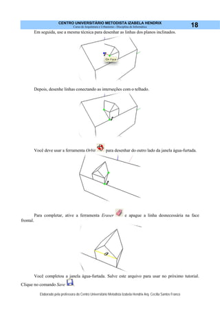 CENTRO UNIVERSITÁRIO METODISTA IZABELA HENDRIX
Curso de Arquitetura e Urbanismo - Disciplina de Informática
Elaborado pela professora do Centro Universitário Metodista Izabela Hendrix Arq. Cecília Santos Franco
18
Em seguida, use a mesma técnica para desenhar as linhas dos planos inclinados.
Depois, desenhe linhas conectando as interseções com o telhado.
Você deve usar a ferramenta Orbit para desenhar do outro lado da janela água-furtada.
Para completar, ative a ferramenta Eraser e apague a linha desnecessária na face
frontal.
Você completou a janela água-furtada. Salve este arquivo para usar no próximo tutorial.
Clique no comando Save .
 
