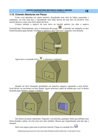 CENTRO UNIVERSITÁRIO METODISTA IZABELA HENDRIX
Curso de Arquitetura e Urbanismo - Disciplina de Informática
Elaborado pela professora do Centro Universitário Metodista Izabela Hendrix Arq. Cecília Santos Franco
19
1.12. Criando Aberturas em Faces
Como você aprendeu em outros tutoriais, desenhando uma série de linhas conectadas e
coplanares, irá criar uma face, e desenhando uma linha através de uma face irá dividi-la. Este
tutorial descreve como criar faces dentro de faces.
Comece abrindo o arquivo da casa salvo no tutorial anterior (ou abra o arquivo
Tutorial0.skp). Primeiramente, ative a ferramenta Rectangle , e desenhe um retângulo na face
frontal da janela água-furtada. Verifique se aparece a dica “On Face” enquanto você desenha.
Agora ative o comando Select e selecione o retângulo:
Quando ele ficar iluminado (pontilhado em amarelo), apague-o apertando a tecla Delete.
Você deverá ver um buraco na face frontal. Agora selecione a parte do telhado que você vê dentro
da janela água-furtada e apague-o também.
Isto ilustra um ponto importante: Enquanto você desenha, quaisquer linhas que definam uma
forma fechada e plana, irá criar uma nova face também. Mesmo que originalmente esta não seja a
intenção.
Salve este arquivo para usar no próximo tutorial. Clique no comando Save .
 