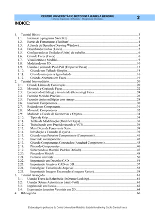CENTRO UNIVERSITÁRIO METODISTA IZABELA HENDRIX
Curso de Arquitetura e Urbanismo - Disciplina de Informática
Elaborado pela professora do Centro Universitário Metodista Izabela Hendrix Arq. Cecília Santos Franco
2
INDICE:
1. Tutorial Básico.............................................................................................................................3
1.1. Iniciando o programa SketchUp ..........................................................................................3
1.2. Barras de Ferramentas (Toolbars)........................................................................................4
1.3. A Janela de Desenho (Drawing Window)............................................................................4
1.4. Desenhando Linhas (Lines) .................................................................................................5
1.5. Configurando as Unidades (Units) de trabalho....................................................................6
1.6. Criando Faces (Faces)..........................................................................................................6
1.7. Visualizando o Modelo........................................................................................................9
1.8. Modelando em 3D..............................................................................................................10
1.9. Usando o comando Push/Pull (Empurrar/Puxar)...............................................................13
1.10. Criando um Telhado Simples.........................................................................................14
1.11. Criando uma janela água-furtada...................................................................................16
1.12. Criando Aberturas em Faces..........................................................................................19
2. Tutorial Intermediário................................................................................................................20
2.1. Criando Linhas de Construção...........................................................................................20
2.2. Movendo e Copiando Faces...............................................................................................22
2.3. Escondendo (Hiding) e invertendo (Reversing) Faces ......................................................24
2.4. Fazendo Medidas Precisas .................................................................................................26
2.5. Fazendo cópias múltiplas com Arrays ...............................................................................28
2.6. Inserindo Componentes......................................................................................................30
2.7. Rodando um Componente..................................................................................................31
2.8. Movendo Componentes .....................................................................................................32
2.9. Mudando a Escala de Geometrias e Objetos......................................................................34
2.10. Tipos de Grip .................................................................................................................34
2.11. Teclas de Modificação (Modifier Keys)........................................................................36
2.12. Trabalhando com Precisão usando a VCB.....................................................................36
2.13. Mais Dicas da Ferramenta Scale....................................................................................39
2.14. Introdução a Camadas (Layers) .....................................................................................39
2.15. Criando seus Próprios Componentes (Components) .....................................................41
2.16. Inserindo o componente.................................................................................................42
2.17. Criando Componentes Conectados (Attached Components).........................................43
2.18. Pintando Componentes ..................................................................................................46
2.19. Sobrepondo o Material Padrão (Default).......................................................................47
2.20. Pintando o Modelo.........................................................................................................48
2.21. Fazendo um Corte..........................................................................................................50
2.22. Importando um Desenho CAD ......................................................................................54
2.23. Importando Arquivos CAD em 3D................................................................................57
2.24. Estratégias: Tamanho do Arquivo..................................................................................58
2.25. Importando Imagens Escaneadas (Imagens Raster).......................................................58
3. Tutorial Avançado......................................................................................................................61
3.1. Usando Trava da Referência (Inference Locking).............................................................61
3.2. Usando Dobras Automáticas (Auto-Fold) .........................................................................61
3.3. Imprimindo em Escala .......................................................................................................62
3.4. Exportando desenhos Vetoriais em 2D..............................................................................64
4. Bibliografia ................................................................................................................................66
 