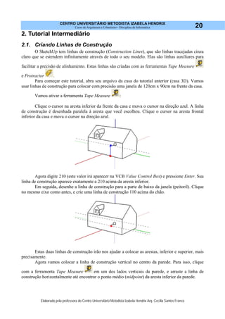CENTRO UNIVERSITÁRIO METODISTA IZABELA HENDRIX
Curso de Arquitetura e Urbanismo - Disciplina de Informática
Elaborado pela professora do Centro Universitário Metodista Izabela Hendrix Arq. Cecília Santos Franco
20
2. Tutorial Intermediário
2.1. Criando Linhas de Construção
O SketchUp tem linhas de construção (Construction Lines), que são linhas tracejadas cinza
claro que se estendem infinitamente através de todo o seu modelo. Elas são linhas auxiliares para
facilitar a precisão de alinhamento. Estas linhas são criadas com as ferramentas Tape Measure
e Protractor .
Para começar este tutorial, abra seu arquivo da casa do tutorial anterior (casa 3D). Vamos
usar linhas de construção para colocar com precisão uma janela de 120cm x 90cm na frente da casa.
Vamos ativar a ferramenta Tape Measure :
Clique o cursor na aresta inferior da frente da casa e mova o cursor na direção azul. A linha
de construção é desenhada paralela à aresta que você escolheu. Clique o cursor na aresta frontal
inferior da casa e mova o cursor na direção azul.
Agora digite 210 (este valor irá aparecer na VCB Value Control Box) e pressione Enter. Sua
linha de construção aparece exatamente a 210 acima da aresta inferior.
Em seguida, desenhe a linha de construção para a parte de baixo da janela (peitoril). Clique
no mesmo eixo como antes, e crie uma linha de construção 110 acima do chão.
Estas duas linhas de construção irão nos ajudar a colocar as arestas, inferior e superior, mais
precisamente.
Agora vamos colocar a linha de construção vertical no centro da parede. Para isso, clique
com a ferramenta Tape Measure em um dos lados verticais da parede, e arraste a linha de
construção horizontalmente até encontrar o ponto médio (midpoint) da aresta inferior da parede.
 