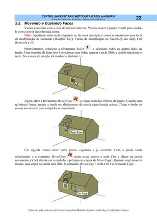 CENTRO UNIVERSITÁRIO METODISTA IZABELA HENDRIX
Curso de Arquitetura e Urbanismo - Disciplina de Informática
Elaborado pela professora do Centro Universitário Metodista Izabela Hendrix Arq. Cecília Santos Franco
22
2.2. Movendo e Copiando Faces
Vamos continuar com a casa do tutorial anterior. Vamos mover a janela frontal para alinhá-
la com a janela água-furtada acima.
Nota: Apertando outra tecla enquanto se faz uma operação é como se usássemos uma tecla
de modificação do comando (Modifier Key). Teclas de modificação no SketchUp são Shift, Ctrl
(Control) e Alt.
Primeiramente, selecione a ferramenta Select , e selecione todos os quatro lados da
janela. Uma maneira de fazer isto é selecionar uma linha, segurar a tecla Shift, e depois selecionar o
resto. Seu cursor de seleção irá mostrar o símbolo +/-
Agora, ative a ferramenta Move/Copy , e clique num dos vértices da janela. Usando uma
referência linear, arraste a janela no alinhamento da janela água-furtada acima. Clique o botão do
mouse novamente para completar o movimento.
Em seguida vamos fazer outra janela, copiando a já existente. Com a janela ainda
selecionada, e o comando Move/Copy ainda ativo, aperte a tecla Ctrl e clique na janela
novamente. (Você deverá ver o símbolo + próximo ao cursor de Move/Copy). Quando você mover o
mouse, uma cópia da janela será feita. O comando Move/Copy + tecla Ctrl é o comando Copy.
 