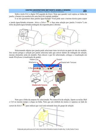 CENTRO UNIVERSITÁRIO METODISTA IZABELA HENDRIX
Curso de Arquitetura e Urbanismo - Disciplina de Informática
Elaborado pela professora do Centro Universitário Metodista Izabela Hendrix Arq. Cecília Santos Franco
23
Solte a tecla Ctrl, e digite 210 seguido de Enter. Note que quando você copiou as linhas da
janela, o buraco (ou ausência de uma face) foi copiado também.
E se nós quisermos duas janelas água-furtada? Você pode usar a mesma técnica para copiar
a janela água-furtada existente. Ative o Select e faça uma seleção por janela (“window”) em
torno da janela água-furtada (retângulo da esquerda para a direita).
Selecionando objetos por janela pode selecionar itens invisíveis na parte de trás do modelo.
Isto ocorre porque a seleção por janela seleciona tudo que estiver dentro do retângulo de seleção,
mesmo elementos atrás do modelo. Para checar o que foi selecionado, coloque a visualização em
modo Wireframe (visualização de grade).
Note que a linha da empena foi selecionada. Pra removê-la da seleção, Aperte as teclas Shift
e Ctrl ao mesmo tempo e clique na linha. Note que um símbolo de menos (-) aparece ao lado do
cursor do Select para indicar que você está retirando itens do grupo de seleção.
 