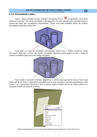 CENTRO UNIVERSITÁRIO METODISTA IZABELA HENDRIX
Curso de Arquitetura e Urbanismo - Disciplina de Informática
Elaborado pela professora do Centro Universitário Metodista Izabela Hendrix Arq. Cecília Santos Franco
25
2.3.2. Escondendo Lados
Agora, vamos esconder arestas. Usando a ferramenta Eraser e segurando a tecla Shift,
selecione as arestas. Elas serão escondidas e não apagadas. Use este método para esconder toadas as
arestas das faces que escondemos anteriormente. Agora você pode trabalhar dentro do modelo,
desenhando elementos dentro dele.
Você pode ver o que foi escondido, selecionando “Menu View > Hidden Geometry”. Faça
isso agora. Note que as faces que foram escondidas aparecem como grades na tela, e todas as
arestas escondidas aparecem como linhas tracejadas.
Neste modo, você pode selecionar superfícies e arestas como geometria visível. Esta é uma
forma útil de ter acesso à geometria escondida sem ter que esconder e mostrar seguidamente. Para
voltar e ver a geometria, selecione a face ou aresta, aperte o botão direito do mouse sobre ela e
selecione Unhide do menu de contexto.
 