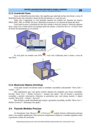 CENTRO UNIVERSITÁRIO METODISTA IZABELA HENDRIX
Curso de Arquitetura e Urbanismo - Disciplina de Informática
Elaborado pela professora do Centro Universitário Metodista Izabela Hendrix Arq. Cecília Santos Franco
26
2.3.3. Invertendo Faces
Faces no SketchUp tem dois lados. Isto significa que cada lado da face tem frente e verso. O
SketchUp mostra isto colorindo a frente da face de marrom, e o verso de azul.
Nota: Isto é importante se você pretende exportar seu modelo nos formatos de arquivo
DWG, DXF, 3DS, ou VRML 3D, pois o SketchUp só preserva a cor marrom da frente das faces.
Você pode reverter a orientação de uma face usando o menu de contexto. Selecione algumas
faces, clique com o botão direito em qualquer parte da seleção, e selecione Reverse. As faces vistas
de frente são desenhadas na cor marrom.
Se você girar seu modelo com Orbit , você verá a diferença entre a frente e verso de
suas faces.
2.3.4. Mostrando Objetos (Unhiding)
Você pode mostrar novamente todas as entidades escondidas selecionando “Menu Edit >
Unhide > All”.
Mas suponhamos que você queira mostrar algumas das entidades que foram escondidas.
Escolha “Menu View > Hidden Geometry > marque esta opção”. Isto irá mostrar a geometria
escondida e permitir selecioná-la. Selecione as geometrias que você deseja mostrar, e depois
escolha “Menu Edit > Unhide > Selected”.
Para desligar a grade desenhada para realçar a geometria escondida, escolha “Menu View >
Hidden Geometry > desmarque esta opção”.
2.4. Fazendo Medidas Precisas
As ferramentas Tape Measure e Protractor podem fornecer informações precisas
sobre o seu modelo rapidamente. Elas fornecem comprimento, distância, e medidas angulares sobre
a geometria e linhas de construção.
 