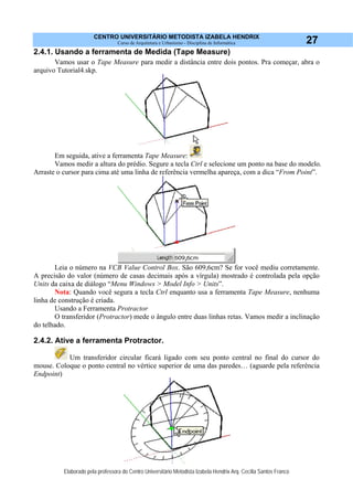 CENTRO UNIVERSITÁRIO METODISTA IZABELA HENDRIX
Curso de Arquitetura e Urbanismo - Disciplina de Informática
Elaborado pela professora do Centro Universitário Metodista Izabela Hendrix Arq. Cecília Santos Franco
27
2.4.1. Usando a ferramenta de Medida (Tape Measure)
Vamos usar o Tape Measure para medir a distância entre dois pontos. Pra começar, abra o
arquivo Tutorial4.skp.
Em seguida, ative a ferramenta Tape Measure:
Vamos medir a altura do prédio. Segure a tecla Ctrl e selecione um ponto na base do modelo.
Arraste o cursor para cima até uma linha de referência vermelha apareça, com a dica “From Point”.
Leia o número na VCB Value Control Box. São 609,6cm? Se for você mediu corretamente.
A precisão do valor (número de casas decimais após a vírgula) mostrado é controlada pela opção
Units da caixa de diálogo “Menu Windows > Model Info > Units”.
Nota: Quando você segura a tecla Ctrl enquanto usa a ferramenta Tape Measure, nenhuma
linha de construção é criada.
Usando a Ferramenta Protractor
O transferidor (Protractor) mede o ângulo entre duas linhas retas. Vamos medir a inclinação
do telhado.
2.4.2. Ative a ferramenta Protractor.
Um transferidor circular ficará ligado com seu ponto central no final do cursor do
mouse. Coloque o ponto central no vértice superior de uma das paredes… (aguarde pela referência
Endpoint)
 