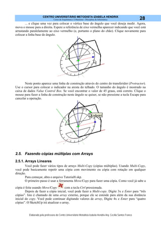 CENTRO UNIVERSITÁRIO METODISTA IZABELA HENDRIX
Curso de Arquitetura e Urbanismo - Disciplina de Informática
Elaborado pela professora do Centro Universitário Metodista Izabela Hendrix Arq. Cecília Santos Franco
28
... e clique uma vez para colocar o vértice base do ângulo que você deseja medir. Agora,
mova o mouse para a direita. Espere a referência de eixo vermelha aparecer indicando que você está
arrastando paralelamente ao eixo vermelho (e, portanto o plano do chão). Clique novamente para
colocar a linha base do ângulo.
Neste ponto aparece uma linha de construção através do centro do transferidor (Protractor).
Use o cursor para colocar o indicador na aresta do telhado. O tamanho do ângulo é mostrado na
caixa de dados Value Control Box. Se você encontrar o valor de 45 graus, está correto. Clique o
mouse para fazer a linha de construção neste ângulo se quiser, se não pressione a tecla Escape para
cancelar a operação.
2.5. Fazendo cópias múltiplas com Arrays
2.5.1. Arrays Lineares
Você pode fazer vários tipos de arrays Multi-Copy (cópias múltiplas). Usando Multi-Copy,
você pode basicamente repetir uma cópia com movimento ou cópia com rotação em qualquer
direção.
Para começar, abra o arquivo Tutorial8.skp.
O primeiro passo é usar a ferramenta Move/Copy para fazer uma cópia. Como você já sabe a
cópia é feita usando Move/Copy com a tecla Ctrl pressionada.
Depois de fazer a cópia inicial, você pode fazer a Multi-copy. Digite 3x e Enter para “três
cópias”. Isto é chamado de uma array externo, porque ele se estende para além da sua distância
inicial do copy. Você pode continuar digitando valores de array, Digite 4x e Enter para “quatro
cópias”. O SketchUp irá atualizar o array.
 