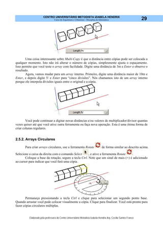 CENTRO UNIVERSITÁRIO METODISTA IZABELA HENDRIX
Curso de Arquitetura e Urbanismo - Disciplina de Informática
Elaborado pela professora do Centro Universitário Metodista Izabela Hendrix Arq. Cecília Santos Franco
29
Uma coisa interessante sobre Multi-Copy é que a distância entre cópias pode ser colocada a
qualquer momento. Isto não irá alterar o número de cópias, simplesmente ajusta o espaçamento.
Isso permite que você teste o array com facilidade. Digite uma distância de 3m e Enter e observe o
resultado.
Agora, vamos mudar para um array interno. Primeiro, digite uma distância maior de 10m e
Enter, e depois digite 5/ e Enter para “cinco divisões”. Nós chamamos isto de um array interno
porque ele interpola divisões iguais entre o original e a cópia.
Você pode continuar a digitar novas distâncias e/ou valores de multiplicador/divisor quantas
vezes quiser até que você ative outra ferramenta ou faça nova operação. Esta é uma ótima forma de
criar colunas regulares.
2.5.2. Arrays Circulares
Para criar arrays circulares, use a ferramenta Rotate de forma similar ao descrito acima.
Selecione a caixa da direita com o comando Select , e ative a ferramenta Rotate .
Coloque a base da rotação, segure a tecla Ctrl. Note que um sinal de mais (+) é adicionado
ao cursor para indicar que você fará uma cópia.
Permaneça pressionando a tecla Ctrl e clique para selecionar um segundo ponto base.
Quando arrastar você pode colocar visualmente a cópia. Clique para finalizar. Você está pronto para
fazer cópias circulares múltiplas.
 