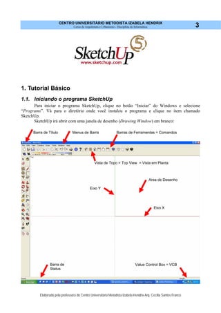 CENTRO UNIVERSITÁRIO METODISTA IZABELA HENDRIX
Curso de Arquitetura e Urbanismo - Disciplina de Informática
Elaborado pela professora do Centro Universitário Metodista Izabela Hendrix Arq. Cecília Santos Franco
3
1. Tutorial Básico
1.1. Iniciando o programa SketchUp
Para iniciar o programa SketchUp, clique no botão “Iniciar” do Windows e selecione
“Programs”. Vá para o diretório onde você instalou o programa e clique no item chamado
SketchUp.
SketchUp irá abrir com uma janela de desenho (Drawing Window) em branco:
Barras de Ferramentas = Comandos
Area de Desenho
Eixo Y
Eixo X
Barra de Título
Barra de
Status
Value Control Box = VCB
Menus de Barra
Vista de Topo = Top View = Vista em Planta
 