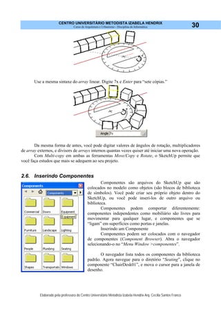 CENTRO UNIVERSITÁRIO METODISTA IZABELA HENDRIX
Curso de Arquitetura e Urbanismo - Disciplina de Informática
Elaborado pela professora do Centro Universitário Metodista Izabela Hendrix Arq. Cecília Santos Franco
30
Use a mesma sintaxe do array linear. Digite 7x e Enter para “sete cópias.”
Da mesma forma de antes, você pode digitar valores de ângulos de rotação, multiplicadores
de array externos, e divisors de arrays internos quantas vezes quiser até iniciar uma nova operação.
Com Multi-copy em ambas as ferramentas Move/Copy e Rotate, o SketchUp permite que
você faça estudos que mais se adequem ao seu projeto.
2.6. Inserindo Componentes
Componentes são arquivos do SketchUp que são
colocados no modelo como objetos (são blocos de biblioteca
de símbolos). Você pode criar seu próprio objeto dentro do
SketchUp, ou você pode inseri-los de outro arquivo ou
biblioteca.
Componentes podem comportar diferentemente:
componentes independentes como mobiliário são livres para
movimentar para qualquer lugar, e componentes que se
“ligam” em superfícies como portas e janelas.
Inserindo um Componente
Componentes podem ser colocados com o navegador
de componentes (Component Browser). Abra o navegador
selecionando-o no “Menu Window >componentes”.
O navegador lista todos os componentes da biblioteca
padrão. Agora navegue para o diretório “Seating”, clique no
componente “ChairDesk01”, e mova o cursor para a janela de
desenho.
 