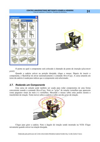 CENTRO UNIVERSITÁRIO METODISTA IZABELA HENDRIX
Curso de Arquitetura e Urbanismo - Disciplina de Informática
Elaborado pela professora do Centro Universitário Metodista Izabela Hendrix Arq. Cecília Santos Franco
31
O ponto no qual o componente será colocado é chamado de ponto de inserção (placement
point).
Quando a cadeira estiver na posição desejada, clique o mouse. Depois de inserir o
componente, o SketchUp irá ativar automaticamente o comando Move/Copy. A caixa amarela em
torno da cadeira é usada para indicar que o componente está selecionado.
2.7. Rodando um Componente
Esta caixa de seleção pode também ser usada para rodar componentes de uma forma
conveniente usando o comando Move/Copy. Note os “grips” de rotação vermelhos que aparecem
como pequenos sinais de mais (+) vermelhos. Mexendo o mouse sobre estes pontos mostra o
transferidor de rotação. Tente mover sobre a cadeira e sobre um dos grips de rotação.
Clique para girar a cadeira. Note o ângulo de rotação sendo mostrado na VCB. Clique
novamente quando estiver na rotação desejada.
 