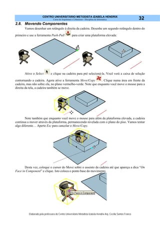 CENTRO UNIVERSITÁRIO METODISTA IZABELA HENDRIX
Curso de Arquitetura e Urbanismo - Disciplina de Informática
Elaborado pela professora do Centro Universitário Metodista Izabela Hendrix Arq. Cecília Santos Franco
32
2.8. Movendo Componentes
Vamos desenhar um retângulo à direita da cadeira. Desenhe um segundo retângulo dentro do
primeiro e use a ferramenta Push-Pull para criar uma plataforma elevada:
Ative o Select e clique na cadeira para pré selecioná-la. Você verá a caixa de seleção
contornando a cadeira. Agora ative a ferramenta Move/Copy . Clique numa área em frente da
cadeira, mas não sobre ela, no plano vermelho-verde. Note que enquanto você move o mouse para a
direita da tela, a cadeira também se move.
Note também que enquanto você move o mouse para além da plataforma elevada, a cadeira
continua a mover através da plataforma, permanecendo nivelada com o plano do piso. Vamos tentar
algo diferente… Aperte Esc para cancelar o Move/Copy.
Desta vez, coloque o cursor do Move sobre o assento da cadeira até que apareça a dica “On
Face in Component” e clique. Isto coloca o ponto base do movimento.
 