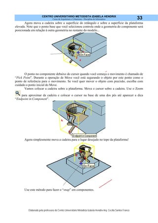 CENTRO UNIVERSITÁRIO METODISTA IZABELA HENDRIX
Curso de Arquitetura e Urbanismo - Disciplina de Informática
Elaborado pela professora do Centro Universitário Metodista Izabela Hendrix Arq. Cecília Santos Franco
33
Agora mova a cadeira sobre a superfície do retângulo e sobre a superfície da plataforma
elevada. Note que o ponto base que você selecionou controla onde a geometria do componente será
posicionada em relação à outra geometria no restante do modelo...
O ponto no componente debaixo do cursor quando você começa o movimento é chamado de
“Pick Point”. Durante a operação de Move você está segurando o objeto por este ponto como o
ponto de referência para o movimento. Se você quer mover o objeto com precisão, escolha com
cuidado o ponto inicial do Move.
Vamos colocar a cadeira sobre a plataforma. Mova o cursor sobre a cadeira. Use o Zoom
para aproximar da cadeira e colocar o cursor na base de uma dos pés até aparecer a dica
“Endpoint in Component”.
Agora simplesmente mova a cadeira para o lugar desejado no topo da plataforma!
Use este método para fazer o “snap” em componentes.
 