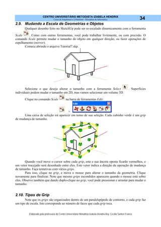 CENTRO UNIVERSITÁRIO METODISTA IZABELA HENDRIX
Curso de Arquitetura e Urbanismo - Disciplina de Informática
Elaborado pela professora do Centro Universitário Metodista Izabela Hendrix Arq. Cecília Santos Franco
34
2.9. Mudando a Escala de Geometrias e Objetos
Qualquer desenho feito no SketchUp pode ser re-escalado dinamicamente com a ferramenta
Scale . Como com outras ferramentas, você pode trabalhar livremente, ou com precisão. O
comando Scale permite mudar o tamanho do objeto em qualquer direção, ou fazer operações de
espelhamento (mirror).
Comece abrindo o arquivo Tutorial7.skp.
Selecione o que deseja alterar o tamanho com a ferramenta Select . Superfícies
individuais podem mudar o tamanho em 2D, mas vamos selecionar um volume 3D.
Clique no comando Scale na barra de ferramentas Edit:
>
Uma caixa de seleção irá aparecer em torno de sua seleção. Cada cubinho verde é um grip
de mudança de tamanho.
Quando você move o cursor sobre cada grip, este e sua âncora oposta ficarão vermelhos, e
um vetor tracejado será desenhado entre eles. Este vetor indica a direção da operação de mudança
de tamanho. Faça tentativas com vários grips.
Para isso, clique no grip, e mova o mouse para alterar o tamanho da geometria. Clique
novamente para finalizar. Note que mesmo grips escondidos aparecem quando o mouse está sobre
eles. Observe também que dando duplo-clique no grip, você pode pressionar e arrastar para mudar o
tamanho.
2.10. Tipos de Grip
Note que os grips são organizados dentro de um paralelepípedo de contorno, e cada grip faz
um tipo de escala. Isto corresponde ao número de faces que cada grip toca.
 