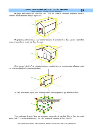 CENTRO UNIVERSITÁRIO METODISTA IZABELA HENDRIX
Curso de Arquitetura e Urbanismo - Disciplina de Informática
Elaborado pela professora do Centro Universitário Metodista Izabela Hendrix Arq. Cecília Santos Franco
35
Os grips posicionados no centro de cada “face” da caixa de contorno, permitem mudar o
tamanho do objeto numa direção específica.
Os grips no ponto médio de cada “aresta” da caixa de contorno toca duas arestas, e permitem
mudar o tamanho do objeto em duas direções.
Os grips nos “vértices” da caixa de contorno toca três faces, e permitem operações de escala
em todas as três direções simultaneamente.
Se você parar sobre o grip, uma dica descreve o tipo de operação que poderá ser feita.
Teste cada tipo de grip. Note que enquanto a operação de escala é feita, o fator de escala
aparece na VCB (Value Control Box), e o valor prende no tamanho de 50% e 100%.
 