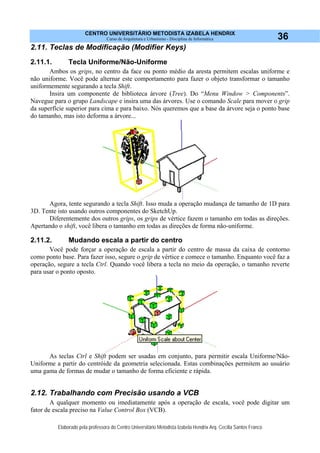 CENTRO UNIVERSITÁRIO METODISTA IZABELA HENDRIX
Curso de Arquitetura e Urbanismo - Disciplina de Informática
Elaborado pela professora do Centro Universitário Metodista Izabela Hendrix Arq. Cecília Santos Franco
36
2.11. Teclas de Modificação (Modifier Keys)
2.11.1. Tecla Uniforme/Não-Uniforme
Ambos os grips, no centro da face ou ponto médio da aresta permitem escalas uniforme e
não uniforme. Você pode alternar este comportamento para fazer o objeto transformar o tamanho
uniformemente segurando a tecla Shift.
Insira um componente de biblioteca árvore (Tree). Do “Menu Window > Components”.
Navegue para o grupo Landscape e insira uma das árvores. Use o comando Scale para mover o grip
da superfície superior para cima e para baixo. Nós queremos que a base da árvore seja o ponto base
do tamanho, mas isto deforma a árvore...
Agora, tente segurando a tecla Shift. Isso muda a operação mudança de tamanho de 1D para
3D. Tente isto usando outros componentes do SketchUp.
Diferentemente dos outros grips, os grips de vértice fazem o tamanho em todas as direções.
Apertando o shift, você libera o tamanho em todas as direções de forma não-uniforme.
2.11.2. Mudando escala a partir do centro
Você pode forçar a operação de escala a partir do centro de massa da caixa de contorno
como ponto base. Para fazer isso, segure o grip de vértice e comece o tamanho. Enquanto você faz a
operação, segure a tecla Ctrl. Quando você libera a tecla no meio da operação, o tamanho reverte
para usar o ponto oposto.
As teclas Ctrl e Shift podem ser usadas em conjunto, para permitir escala Uniforme/Não-
Uniforme a partir do centróide da geometria selecionada. Estas combinações permitem ao usuário
uma gama de formas de mudar o tamanho de forma eficiente e rápida.
2.12. Trabalhando com Precisão usando a VCB
A qualquer momento ou imediatamente após a operação de escala, você pode digitar um
fator de escala preciso na Value Control Box (VCB).
 