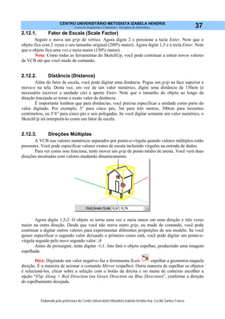 CENTRO UNIVERSITÁRIO METODISTA IZABELA HENDRIX
Curso de Arquitetura e Urbanismo - Disciplina de Informática
Elaborado pela professora do Centro Universitário Metodista Izabela Hendrix Arq. Cecília Santos Franco
37
2.12.1. Fator de Escala (Scale Factor)
Segure e mova um grip de vértice. Agora digite 2 e pressione a tecla Enter. Note que o
objeto fica com 2 vezes o seu tamanho original (200% maior). Agora digite 1,5 e a tecla Enter. Note
que o objeto fica uma vez e meia maior (150% maior).
Nota: Como todas as ferramentas do SketchUp, você pode continuar a entrar novos valores
da VCB até que você mude de comando.
2.12.2. Distância (Distance)
Além do fator de escala, você pode digitar uma distância. Pegue um grip na face superior e
mova-o na tela. Desta vez, em vez de um valor numérico, digite uma distância de 150cm (é
necessário escrever a unidade cm) e aperte Enter. Note que o tamanho do objeto ao longo da
direção tracejada se torna o exato valor da distância.
É importante lembrar que para distâncias, você precisa especificar a unidade como parte do
valor digitado. Por exemplo, 5’ para cinco pés, 3m para três metros, 300cm para trezentos
centímetros, ou 5’6” para cinco pés e seis polegadas. Se você digitar somente um valor numérico, o
SketchUp irá interpretá-lo como um fator de escala.
2.12.3. Direções Múltiplas
A VCB usa valores numéricos separados por ponto-e-vírgula quando valores múltiplos estão
presentes. Você pode especificar valores exatos de escala incluindo vírgulas na entrada de dados.
Para ver como isso funciona, tente mover um grip de ponto médio de aresta. Você verá duas
direções mostradas com valores mudando dinamicamente.
Agora digite 1,5;3. O objeto se torna uma vez e meia maior em uma direção e três vezes
maior na outra direção. Desde que você não mova outro grip, ou mude de comando, você pode
continuar a digitar outros valores para experimentar diferentes proporções de seu modelo. Se você
quiser especificar o segundo valor deixando o primeiro como está, você pode digitar um ponto-e-
vírgula seguido pelo novo segundo valor: ;4
Antes de prosseguir, tente digitar -1;1. Isto fará o objeto espelhar, produzindo uma imagem
espelhada.
Dica: Digitando um valor negativo faz a ferramenta Scale espelhar a geometria naquela
direção. É a maneira de acionar o comando Mirror (espelho). Outra maneira de espelhar os objetos
é selecioná-los, clicar sobre a seleção com o botão da direita e no menu de contexto escolher a
opção “Flip Along > Red Direction (ou Green Direction ou Blue Direction)”, conforme a direção
do espelhamento desejada.
 