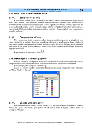 CENTRO UNIVERSITÁRIO METODISTA IZABELA HENDRIX
Curso de Arquitetura e Urbanismo - Disciplina de Informática
Elaborado pela professora do Centro Universitário Metodista Izabela Hendrix Arq. Cecília Santos Franco
39
2.13. Mais Dicas da Ferramenta Scale
2.13.1. Salve valores da VCB
É usualmente melhor entrar valores específicos DEPOIS que você completou a operação de
escala com o mouse. Como há muitas maneiras de trabalhar com o tamanho, teclas de modificação
podem interferir quando você quer entrar com valores específicos durante a operação de escala. Por
exemplo, tentando digitar valores enquanto segura a tecla Ctrl pode ativar outras ferramentas, ou
pressionando Shift para indicar polegadas usando o símbolo " (aspas duplas) pode mudar para o
tamanho uniforme.
2.13.2. Componentes e Eixos
Um componente único ou grupo muda o tamanho preferencialmente na direção de seus
eixos. Isto facilita a mudança de escala baseada na orientação original em que foram criados. Se
você quiser mudar o tamanho em relação à posição corrente dos eixos, inclua o seu componente
como parte de um grupo de seleção maior. Isso pode ser feito desenhando uma linha e incluindo-a
no grupo de seleção.
Experimente com o comando Scale .
2.14. Introdução a Camadas (Layers)
Existem vantagens em organizar a entidades do SketchUp desenhando em camadas (layers).
Isso permite que você controle a cor e/ou a visibilidade de muitas entidades de uma só vez.
Para começar, abra o arquivo Tutorial9.skp.
Layers são criadas usando o gerenciador de camadas (caixa de diálogo: Layers). Selecione-a
no “Menu Window > Layers”.
2.14.1. Criando uma Nova Layer
Para criar uma nova camada, clique o botão Add no canto superior esquerdo da caixa de
diálogo de Layers. Uma nova Layer aparece na lista com o nome de Layer1. Vamos trocar seu
nome para "Parede".
 