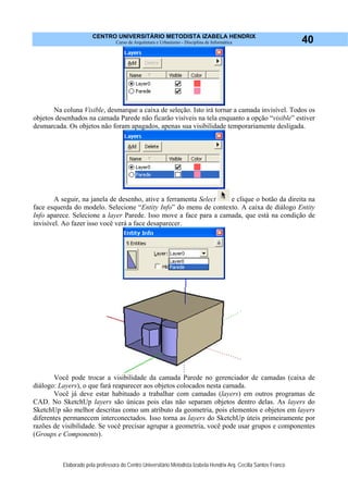 CENTRO UNIVERSITÁRIO METODISTA IZABELA HENDRIX
Curso de Arquitetura e Urbanismo - Disciplina de Informática
Elaborado pela professora do Centro Universitário Metodista Izabela Hendrix Arq. Cecília Santos Franco
40
Na coluna Visible, desmarque a caixa de seleção. Isto irá tornar a camada invisível. Todos os
objetos desenhados na camada Parede não ficarão visíveis na tela enquanto a opção “visible” estiver
desmarcada. Os objetos não foram apagados, apenas sua visibilidade temporariamente desligada.
A seguir, na janela de desenho, ative a ferramenta Select e clique o botão da direita na
face esquerda do modelo. Selecione “Entity Info” do menu de contexto. A caixa de diálogo Entity
Info aparece. Selecione a layer Parede. Isso move a face para a camada, que está na condição de
invisível. Ao fazer isso você verá a face desaparecer.
Você pode trocar a visibilidade da camada Parede no gerenciador de camadas (caixa de
diálogo: Layers), o que fará reaparecer aos objetos colocados nesta camada.
Você já deve estar habituado a trabalhar com camadas (layers) em outros programas de
CAD. No SketchUp layers são únicas pois elas não separam objetos dentro delas. As layers do
SketchUp são melhor descritas como um atributo da geometria, pois elementos e objetos em layers
diferentes permanecem interconectados. Isso torna as layers do SketchUp úteis primeiramente por
razões de visibilidade. Se você precisar agrupar a geometria, você pode usar grupos e componentes
(Groups e Components).
 