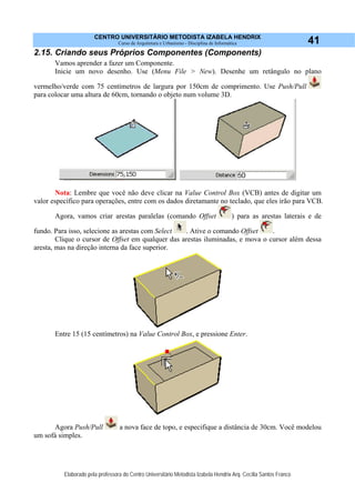 CENTRO UNIVERSITÁRIO METODISTA IZABELA HENDRIX
Curso de Arquitetura e Urbanismo - Disciplina de Informática
Elaborado pela professora do Centro Universitário Metodista Izabela Hendrix Arq. Cecília Santos Franco
41
2.15. Criando seus Próprios Componentes (Components)
Vamos aprender a fazer um Componente.
Inicie um novo desenho. Use (Menu File > New). Desenhe um retângulo no plano
vermelho/verde com 75 centímetros de largura por 150cm de comprimento. Use Push/Pull
para colocar uma altura de 60cm, tornando o objeto num volume 3D.
Nota: Lembre que você não deve clicar na Value Control Box (VCB) antes de digitar um
valor específico para operações, entre com os dados diretamante no teclado, que eles irão para VCB.
Agora, vamos criar arestas paralelas (comando Offset ) para as arestas laterais e de
fundo. Para isso, selecione as arestas com Select . Ative o comando Offset .
Clique o cursor de Offset em qualquer das arestas iluminadas, e mova o cursor além dessa
aresta, mas na direção interna da face superior.
Entre 15 (15 centímetros) na Value Control Box, e pressione Enter.
Agora Push/Pull a nova face de topo, e especifique a distância de 30cm. Você modelou
um sofá simples.
 