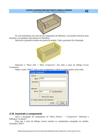 CENTRO UNIVERSITÁRIO METODISTA IZABELA HENDRIX
Curso de Arquitetura e Urbanismo - Disciplina de Informática
Elaborado pela professora do Centro Universitário Metodista Izabela Hendrix Arq. Cecília Santos Franco
42
Se você transformar este sofá em um componente de biblioteca, você poderá utilizá-lo neste
desenho, e em qualquer outro projeto no SketchUp.
Selecione a geometria usando uma janela de seleção. Toda a geometria fica iluminada:
Selecione o “Menu Edit > Make Component”. Isso abre a caixa de diálogo Create
Component:
Digite o nome “Sofá 2” para o novo componente, e deixe as outras opções como estão.
2.16. Inserindo o componente
Ative o navegador de componentes no “Menu Window > Components”. Selecione a
biblioteca “In Model”.
Note que a caixa de diálogo mostra somente os componentes carregados no modelo,
incluindo o Sofá 2.
 