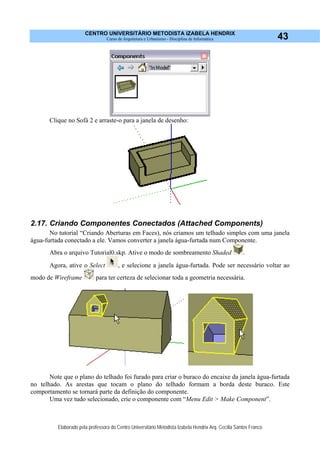 CENTRO UNIVERSITÁRIO METODISTA IZABELA HENDRIX
Curso de Arquitetura e Urbanismo - Disciplina de Informática
Elaborado pela professora do Centro Universitário Metodista Izabela Hendrix Arq. Cecília Santos Franco
43
Clique no Sofá 2 e arraste-o para a janela de desenho:
2.17. Criando Componentes Conectados (Attached Components)
No tutorial “Criando Aberturas em Faces), nós criamos um telhado simples com uma janela
água-furtada conectado a ele. Vamos converter a janela água-furtada num Componente.
Abra o arquivo Tutorial0.skp. Ative o modo de sombreamento Shaded .
Agora, ative o Select , e selecione a janela água-furtada. Pode ser necessário voltar ao
modo de Wireframe para ter certeza de selecionar toda a geometria necessária.
Note que o plano do telhado foi furado para criar o buraco do encaixe da janela água-furtada
no telhado. As arestas que tocam o plano do telhado formam a borda deste buraco. Este
comportamento se tornará parte da definição do componente.
Uma vez tudo selecionado, crie o componente com “Menu Edit > Make Component”.
 