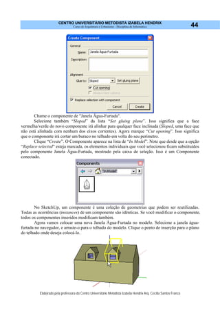 CENTRO UNIVERSITÁRIO METODISTA IZABELA HENDRIX
Curso de Arquitetura e Urbanismo - Disciplina de Informática
Elaborado pela professora do Centro Universitário Metodista Izabela Hendrix Arq. Cecília Santos Franco
44
Chame o componente de "Janela Água-Furtada".
Selecione também “Sloped” da lista “Set gluing plane”. Isso significa que a face
vermelha/verde do novo componente irá alinhar para qualquer face inclinada (Sloped, uma face que
não está alinhada com nenhum dos eixos correntes). Agora marque “Cut opening”. Isso significa
que o componente irá cortar um buraco no telhado em volta do seu perímetro.
Clique “Create”. O Componente aparece na lista de “In Model”. Note que desde que a opção
“Replace selected” esteja marcada, os elementos individuais que você selecionou ficam substituídos
pelo componente Janela Água-Furtada, mostrado pela caixa de seleção. Isso é um Componente
conectado.
No SketchUp, um componente é uma coleção de geometrias que podem ser reutilizadas.
Todas as ocorrências (instances) de um componente são idênticas. Se você modificar o componente,
todos os componentes inseridos modificam também.
Agora vamos colocar uma nova Janela Água-Furtada no modelo. Selecione a janela água-
furtada no navegador, e arraste-o para o telhado do modelo. Clique o ponto de inserção para o plano
do telhado onde deseja colocá-lo.
 