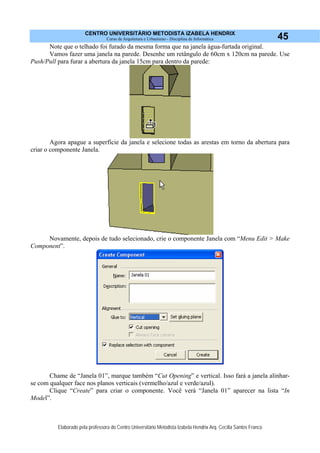 CENTRO UNIVERSITÁRIO METODISTA IZABELA HENDRIX
Curso de Arquitetura e Urbanismo - Disciplina de Informática
Elaborado pela professora do Centro Universitário Metodista Izabela Hendrix Arq. Cecília Santos Franco
45
Note que o telhado foi furado da mesma forma que na janela água-furtada original.
Vamos fazer uma janela na parede. Desenhe um retângulo de 60cm x 120cm na parede. Use
Push/Pull para furar a abertura da janela 15cm para dentro da parede:
Agora apague a superfície da janela e selecione todas as arestas em torno da abertura para
criar o componente Janela.
Novamente, depois de tudo selecionado, crie o componente Janela com “Menu Edit > Make
Component”.
Chame de “Janela 01”, marque também “Cut Opening” e vertical. Isso fará a janela alinhar-
se com qualquer face nos planos verticais (vermelho/azul e verde/azul).
Clique “Create” para criar o componente. Você verá “Janela 01” aparecer na lista “In
Model”.
 