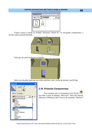 CENTRO UNIVERSITÁRIO METODISTA IZABELA HENDRIX
Curso de Arquitetura e Urbanismo - Disciplina de Informática
Elaborado pela professora do Centro Universitário Metodista Izabela Hendrix Arq. Cecília Santos Franco
46
Vamos colocar a janela no modelo. Selecione “Janela 01” no navegador componentes, e
arraste-a para a parede desejada.
Note que ela corta um buraco na parede.
Salve esse desenho para usar em outros tutoriais, com o nome de tutorial_casa3D.skp.
2.18. Pintando Componentes
Para começar ative a ferramenta Paint Bucket .
Isso abre a caixa de diálogo “Materials”. Para este tutorial,
selecione a biblioteca (aba Library) de materiais “Markers”.
 