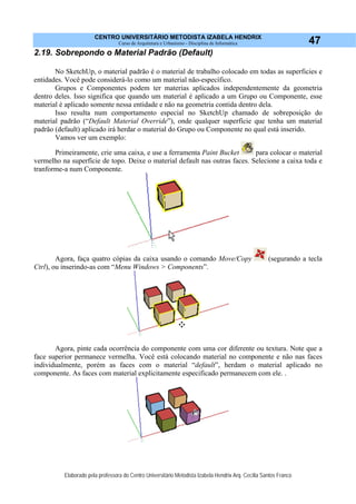 CENTRO UNIVERSITÁRIO METODISTA IZABELA HENDRIX
Curso de Arquitetura e Urbanismo - Disciplina de Informática
Elaborado pela professora do Centro Universitário Metodista Izabela Hendrix Arq. Cecília Santos Franco
47
2.19. Sobrepondo o Material Padrão (Default)
No SketchUp, o material padrão é o material de trabalho colocado em todas as superficies e
entidades. Você pode considerá-lo como um material não-específico.
Grupos e Componentes podem ter materias aplicados independentemente da geometria
dentro deles. Isso significa que quando um material é aplicado a um Grupo ou Componente, esse
material é aplicado somente nessa entidade e não na geometria contida dentro dela.
Isso resulta num comportamento especial no SketchUp chamado de sobreposição do
material padrão (“Default Material Override”), onde qualquer superfície que tenha um material
padrão (default) aplicado irá herdar o material do Grupo ou Componente no qual está inserido.
Vamos ver um exemplo:
Primeiramente, crie uma caixa, e use a ferramenta Paint Bucket para colocar o material
vermelho na superfície de topo. Deixe o material default nas outras faces. Selecione a caixa toda e
tranforme-a num Componente.
Agora, faça quatro cópias da caixa usando o comando Move/Copy (segurando a tecla
Ctrl), ou inserindo-as com “Menu Windows > Components”.
Agora, pinte cada ocorrência do componente com uma cor diferente ou textura. Note que a
face superior permanece vermelha. Você está colocando material no componente e não nas faces
individualmente, porém as faces com o material “default”, herdam o material aplicado no
componente. As faces com material explicitamente especificado permanecem com ele. .
 