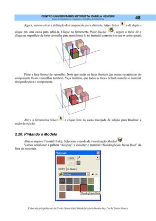 CENTRO UNIVERSITÁRIO METODISTA IZABELA HENDRIX
Curso de Arquitetura e Urbanismo - Disciplina de Informática
Elaborado pela professora do Centro Universitário Metodista Izabela Hendrix Arq. Cecília Santos Franco
48
Agora, vamos editar a definição do componente para alterá-lo. Ative Select e dê duplo -
clique em uma caixa para editá-la. Clique na ferramenta Paint Bucket , segure a tecla Alt e
clique na superfície de topo vermelha para transformá-lo no material corrente (ou use o conta-gotas).
Pinte a face frontal de vermelho. Note que todas as faces frontais das outras ocorrências do
componente ficam vermelhas também. Veja também, que todas as faces default mantém o material
designado para o componente.
Ative a ferramenta Select e clique fora da caixa tracejada de edição para finalizar a
seção de edição.
2.20. Pintando o Modelo
Abra o arquivo Tutorial10.skp. Selecione o modo de visualização Shaded .
Vamos selecionar a palheta “Roofing” e escolher o material “StandingSeam Metal Roof” da
lista de materiais.
 