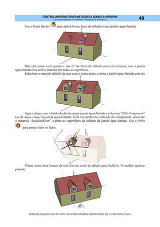 CENTRO UNIVERSITÁRIO METODISTA IZABELA HENDRIX
Curso de Arquitetura e Urbanismo - Disciplina de Informática
Elaborado pela professora do Centro Universitário Metodista Izabela Hendrix Arq. Cecília Santos Franco
49
Use o Paint Bucket para aplicá-lo nas faces do telhado e nas janelas água-furtada.
Não está como você gostaria, não é? As faces do telhado parecem corretas, mas a janela
água-furtada fica com o material em todas as superfícies...
Selecione o material default da casa com o conta-gotas, e pinte a janela água-furtada com ele.
Agora clique com o botão da direita numa janela água-furtada e selecione “Edit Component”
(ou dê duplo-clique na janela água-furtada). Uma vez dentro do conteúdo do componente, selecione
o material “StandingSeam” e pinte as superfícies do telhado da janela água-furtada. Use o Orbit
para pintar todos os lados.
Clique numa área branca da tela fora da caixa de edição para fechá-la. O modelo aparece
pintado.
 