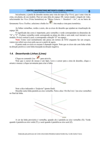 CENTRO UNIVERSITÁRIO METODISTA IZABELA HENDRIX
Curso de Arquitetura e Urbanismo - Disciplina de Informática
Elaborado pela professora do Centro Universitário Metodista Izabela Hendrix Arq. Cecília Santos Franco
5
Inicialmente, a janela de desenho mostra uma vista de topo (Top View), que é uma vista de
cima, em planta, do seu modelo. Para ter uma idéia do espaço 3D, vamos mudar o ângulo de visão,
selecionando Iso View (Vista Isométrica) no “Menu Camera > Standard > Iso”, ou na barra de
ferramenta Views Toolbar, selecione o botão Iso . Isto muda a vista para isométrica.
As linhas vermelhas, verdes e azuis, são os eixos de desenho que ajudam na visualização do
espaço 3D.
O significado das cores é importante, pois vermelho e verde correspondem às dimensões de
“X” e “Y”. O plano vermelho-verde corresponde ao plano do chão e será onde você iniciará o seu
modelo. O eixo vertical é azul; e corresponde a direção “Z” no espaço.
Nota: Como você normalmente não pensa em termos de XYZ enquanto faz um croquis,
vamos nos referir aos eixos pela sua cor a partir de agora.
O ponto onde os eixos se cruzam é chamado origem. Note que os eixos são com linha sólida
na direção positiva e com linha tracejada na direção negativa.
1.4. Desenhando Linhas (Lines)
Clique no comando Line para ativá-lo.
Note que o cursor do mouse é um lápis. Leve o cursor para a área de desenho, clique e
arraste o mouse e clique novamente para criar a linha.
Note a dica indicando o ‘Endpoint” (ponto final).
Desenhe outra linha paralela ao eixo vermelho. Note a dica ‘On Red Axis’ (no eixo vermelho)
no final da linha.
A cor da linha provisória é vermelha, quando ele é paralela ao eixo vermelho (X). Verde
quando é paralela ao eixo verde (Y), e azul quando é paralela ao eixo azul (Z).
 