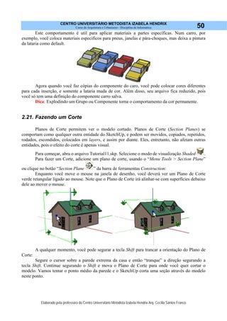 CENTRO UNIVERSITÁRIO METODISTA IZABELA HENDRIX
Curso de Arquitetura e Urbanismo - Disciplina de Informática
Elaborado pela professora do Centro Universitário Metodista Izabela Hendrix Arq. Cecília Santos Franco
50
Este comportamento é util para aplicar materiais a partes específicas. Num carro, por
exemplo, você coloca materiais especificos para pneus, janelas e pára-choques, mas deixa a pintura
da lataria como default.
Agora quando você faz cópias do componente do caro, você pode colocar cores diferentes
para cada inserção, e somente a lataria muda de cor. Além disso, seu arquivo fica reduzido, pois
você só tem uma definição do componente carro salva.
Dica: Explodindo um Grupo ou Componente torna o comportamento da cor permanente.
2.21. Fazendo um Corte
Planos de Corte permitem ver o modelo cortado. Planos de Corte (Section Planes) se
comportam como qualquer outra entidade do SketchUp, e podem ser movidos, copiados, repetidos,
rodados, escondidos, colocados em layers, e assim por diante. Eles, entretanto, não afetam outras
entidades, pois o efeito do corte é apenas visual.
Para começar, abra o arquivo Tutorial11.skp. Selecione o modo de visualização Shaded .
Para fazer um Corte, adicione um plano de corte, usando o “Menu Tools > Section Plane”
ou clique no botão “Section Plane ” da barra de ferramentas Construction:
Enquanto você move o mouse na janela de desenho, você deverá ver um Plano de Corte
verde retangular ligado ao mouse. Note que o Plano de Corte irá alinhar-se com superfícies debaixo
dele ao mover o mouse.
A qualquer momento, você pode segurar a tecla Shift para trancar a orientação do Plano de
Corte:
Segure o cursor sobre a parede extrema da casa e então “tranque” a direção segurando a
tecla Shift. Continue segurando o Shift e mova o Plano de Corte para onde você quer cortar o
modelo. Vamos tentar o ponto médio da parede e o SketchUp corta uma seção através do modelo
neste ponto.
 