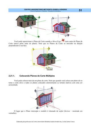 CENTRO UNIVERSITÁRIO METODISTA IZABELA HENDRIX
Curso de Arquitetura e Urbanismo - Disciplina de Informática
Elaborado pela professora do Centro Universitário Metodista Izabela Hendrix Arq. Cecília Santos Franco
51
Você pode reposicionar o Plano de Corte usando o Move/Copy num canto do Plano de
Corte (mova pelas setas do plano). Note que os Planos de Corte só moverão na direção
perpendicular à sua face.
2.21.1. Colocando Planos de Corte Múltiplos
Você pode colocar mais de um plano de corte. Note que quando você coloca um plano ele se
torna o corte ativo e todos os planos colocados anteriormente se tornam inativos com uma cor
acinzentada.
O lugar que o Plano intercepta o modelo é chamado de seção (Section – mostrada em
vermelho).
 