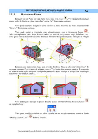 CENTRO UNIVERSITÁRIO METODISTA IZABELA HENDRIX
Curso de Arquitetura e Urbanismo - Disciplina de Informática
Elaborado pela professora do Centro Universitário Metodista Izabela Hendrix Arq. Cecília Santos Franco
52
2.21.2. Mudando os Planos
Para colocar um Plano ativo dê duplo clique nele com Select . Você pode também clicar
com o botão da direita no plano e escolher “Active Cut” do menu de contexto.
Você pode reverter a direção do corte clicando o botão da direita no plano e selecionando
“Reverse” do menu de contexto.
Você pode mudar a orientação mais dinamicamente com a ferramenta Rotate .
Selecione o plano de corte. Ative Rotate e rode-o em torno de um ponto ao longo do lado da casa.
Note que o corte é atualizado de forma dinâmica. Pressione Esc para cancelar a operação de rotação.
Para um corte tradicional, clique com o botão direito no Plano e selecione “Align View” do
menu de contexto. Com o ponto de vista da câmera, Você pode obter uma perspectiva de um ponto
de vista ou uma seção ortogonal desligando perspectiva (para desligar a perspectiva, desmarque
Perspective no “Menu Câmera”).
Você pode ligar e desligar os planos de corte usando o botão “Display Section Planes”
da barra Sections:
Você pode também trabalhar na vista cortada ou no modelo completo usando o botão
“Display Section Cuts” da barra Sections.
 