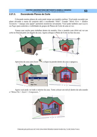 CENTRO UNIVERSITÁRIO METODISTA IZABELA HENDRIX
Curso de Arquitetura e Urbanismo - Disciplina de Informática
Elaborado pela professora do Centro Universitário Metodista Izabela Hendrix Arq. Cecília Santos Franco
53
2.21.3. Escondendo Planos de Corte
Colocando muitos planos de corte pode tornar seu modelo confuso. Você pode esconder um
plano ativando o menu de contexto dele e escolhendo “Hide”. Usando “Menu View > Hidden
Geometry > marque esta opção” permitirá mostrá-los novamente. Você pode também usar Layers
ou Pages para controlar a visibilidade de grupos de Planos de Corte de uma só vez.
Vamos usar seções para trabalhar dentro do modelo. Gire o modelo com Orbit até ver um
corte no final da parte em ângulo da casa. Agora coloque o Plano de Corte na face da casa.
Aproxime da casa com Zoom e clique na parede dentro da casa e apague-a.
Agora você pode ver todo o interior da casa. Tente colocar um móvel dentro da sala usando
o “Menu File > Insert > Component...”
 