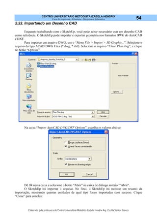 CENTRO UNIVERSITÁRIO METODISTA IZABELA HENDRIX
Curso de Arquitetura e Urbanismo - Disciplina de Informática
Elaborado pela professora do Centro Universitário Metodista Izabela Hendrix Arq. Cecília Santos Franco
54
2.22. Importando um Desenho CAD
Enquanto trabalhando com o SketchUp, você pode achar necessário usar um desenho CAD
como referência. O SketchUp pode importar e exportar geometria nos formatos DWG do AutoCAD
e DXF.
Para importar um arquivo DWG, use o “Menu File > Import > 3D Graphic...”. Selecione o
arquivo do tipo ACAD DWG Files (*.dwg, *.dxf). Selecione o arquivo “Floor Plan.dwg”, e clique
no botão “Options”.
Na caixa “Import AutoCAD DWG/DXF Options”, escolha os valores abaixo:
Dê Ok nesta caixa e selecione o botão “Abrir” na caixa de diálogo anterior “Abrir“.
O SketchUp irá importar o arquivo. No final, o SketchUp irá mostrar um resumo da
importação, mostrando quantas entidades de qual tipo foram importadas com sucesso. Clique
“Close” para concluir.
 