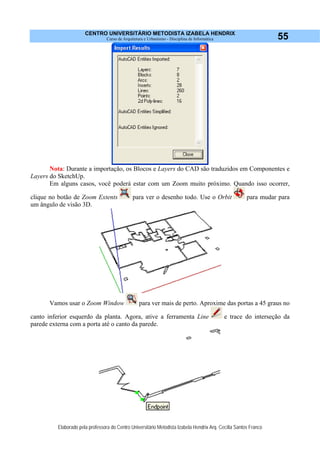CENTRO UNIVERSITÁRIO METODISTA IZABELA HENDRIX
Curso de Arquitetura e Urbanismo - Disciplina de Informática
Elaborado pela professora do Centro Universitário Metodista Izabela Hendrix Arq. Cecília Santos Franco
55
Nota: Durante a importação, os Blocos e Layers do CAD são traduzidos em Componentes e
Layers do SketchUp.
Em alguns casos, você poderá estar com um Zoom muito próximo. Quando isso ocorrer,
clique no botão de Zoom Extents para ver o desenho todo. Use o Orbit para mudar para
um ângulo de visão 3D.
Vamos usar o Zoom Window para ver mais de perto. Aproxime das portas a 45 graus no
canto inferior esquerdo da planta. Agora, ative a ferramenta Line e trace do interseção da
parede externa com a porta até o canto da parede.
 