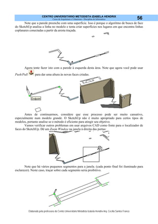 CENTRO UNIVERSITÁRIO METODISTA IZABELA HENDRIX
Curso de Arquitetura e Urbanismo - Disciplina de Informática
Elaborado pela professora do Centro Universitário Metodista Izabela Hendrix Arq. Cecília Santos Franco
56
Note que a parede preenche com uma superfície. Isso é porque o algoritmo de busca de face
do SketchUp analisa a linha no modelo e tenta criar superfícies nos lugares em que encontra linhas
coplanares conectadas a partir da aresta traçada.
Agora tente fazer isto com a parede à esquerda desta área. Note que agora você pode usar
Push/Pull para dar uma altura às novas faces criadas.
Antes de continuarmos, considere que esse processo pode ser muito cansativo,
especialmente num modelo grande. O SketchUp não é muito apropriado para certos tipos de
modelos, portanto analise se o método é eficiente para atingir seu objetivo.
Vamos verificar outros problemas em usar arquivos CAD como fonte para o localizador de
faces do SketchUp. Dê um Zoom Window na janela à direita das portas:
Note que há vários pequenos segmentos para a janela. (cada ponto final foi iluminado para
esclarecer). Neste caso, traçar sobre cada segmento seria proibitivo.
 