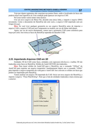 CENTRO UNIVERSITÁRIO METODISTA IZABELA HENDRIX
Curso de Arquitetura e Urbanismo - Disciplina de Informática
Elaborado pela professora do Centro Universitário Metodista Izabela Hendrix Arq. Cecília Santos Franco
57
Veja que alguns segmentos não conectam nos pontos finais, então o localizador de faces não
poderia traçar uma superfície ali. Esta condição pode aparecer em arquivos CAD.
Por essas razões vamos tentar outra técnica:
Crie um novo arquivo do Menu File, desenhe uma única linha, e importe o arquivo DWG
novamente. Como o documento do SketchUp não está vazio, o arquivo CAD importado será um
Grupo (Group).
Dica: Se você tiver qualquer geometria no seu arquivo SketchUp antes de importar o
arquivo CAD, o arquivo CAD será um Componente no modelo, em vez de linhas individuais.
Agora, em vez de usá-lo diretamente, vamos usar a geometria CAD como referência para
traçar por cima. Isso torna as faces do SketchUp separadas do desenho CAD.
2.23. Importando Arquivos CAD em 3D
Entidades 3D do CAD como faces, entidades com espessura (thickness), e malhas 3D são
traduzidas como faces no SketchUp. Sólidos do AutoCAD NÃO são traduzidos.
Dica: Para trazer sólidos do AutoCAD para o SketchUp, use o comando “3DSout” do
AutoCAD para exportar um arquivo temporário. Imediatamente depois use o comando “3DSin”
para importar o arquivo temporário de volta para o AutoCAD. Isso converte os sólidos em faces que
podem ser importadas pelo SketchUp.
Vamos analisar um arquivo 3D importado do CAD. Inicie um novo arquivo do SketchUp, e
importe o arquivo “Floor Plan3D.dwg”. Note que a lista de entidades traduzidas é mais extensa que
a anterior.
 